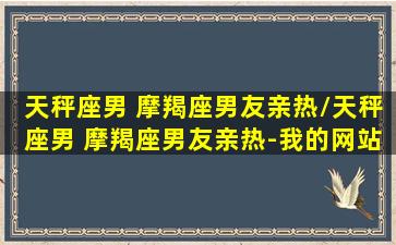 天秤座男 摩羯座男友亲热/天秤座男 摩羯座男友亲热-我的网站